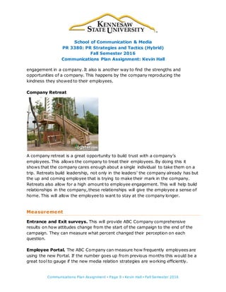 School of Communication & Media
PR 3380: PR Strategies and Tactics (Hybrid)
Fall Semester 2016
Communications Plan Assignment: Kevin Hall
Communications Plan Assignment ▪ Page 9 ▪ Kevin Hall ▪ Fall Semester 2016
engagement in a company. It also is another way to find the strengths and
opportunities of a company. This happens by the company reproducing the
kindness they showed to their employees.
Company Retreat
A company retreat is a great opportunity to build trust with a company’s
employees. This allows the company to treat their employees. By doing this it
shows that the company cares enough about a single individual to take them on a
trip. Retreats build leadership, not only in the leaders’ the company already has but
the up and coming employee that is trying to make their mark in the company.
Retreats also allow for a high amount to employee engagement. This will help build
relationships in the company, these relationships will give the employee a sense of
home. This will allow the employee to want to stay at the company longer.
Measurement
Entrance and Exit surveys. This will provide ABC Company comprehensive
results on how attitudes change from the start of the campaign to the end of the
campaign. They can measure what percent changed their perception on each
question.
Employee Portal. The ABC Company can measure how frequently employees are
using the new Portal. If the number goes up from previous months this would be a
great tool to gauge if the new media relation strategies are working efficiently.
 