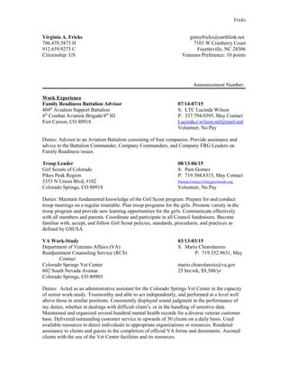 Fricks
Virginia A. Fricks ginnyfricks@earthlink.net
706.478.5873 H 7103 W Cranberry Court
912.659.9273 C Fayetteville, NC 28306
Citizenship: US Veterans Preference: 10 points
Announcement Number:
Work Experience
Family Readiness Battalion Advisor 07/14-07/15
404th
Aviation Support Battalion S: LTC Lucinda Wilson
4th
Combat Aviation Brigade/4th
ID P: 337.794.0395, May Contact
Fort Carson, CO 80918 Lucinda.r.wilson.mil@mail.mil
Volunteer, No Pay
Duties: Advisor to an Aviation Battalion consisting of four companies. Provide assistance and
advice to the Battalion Commander, Company Commanders, and Company FRG Leaders on
Family Readiness issues.
Troop Leader 08/13-06/15
Girl Scouts of Colorado S: Pam Gomez
Pikes Peak Region P: 719.304.8315, May Contact
5353 N Union Blvd, #102 Pamela.Gomez-Gil@gscolorado.org
Colorado Springs, CO 80918 Volunteer, No Pay
Duties: Maintain fundamental knowledge of the Girl Scout program. Prepare for and conduct
troop meetings on a regular timetable. Plan troop programs for the girls. Promote variety in the
troop program and provide new learning opportunities for the girls. Communicate effectively
with all members and parents. Coordinate and participate in all Council fundraisers. Become
familiar with, accept, and follow Girl Scout policies, standards, procedures, and practices as
defined by GSUSA.
VA Work-Study 03/13-03/15
Department of Veterans Affairs (VA) S: Mario Chiarolanzio
Readjustment Counseling Service (RCS) P: 719.352.9631, May
Contact
Colorado Springs Vet Center mario.chiarolanzio@va.gov
602 South Nevada Avenue 25 hrs/wk, $9,300/yr
Colorado Springs, CO 80903
Duties: Acted as an administrative assistant for the Colorado Springs Vet Center in the capacity
of senior work-study. Trustworthy and able to act independently, and performed at a level well
above those in similar positions. Consistently displayed sound judgment in the performance of
my duties, whether in dealings with difficult client's, or in the handling of sensitive data.
Maintained and organized several hundred mental health records for a diverse veteran customer
base. Delivered outstanding customer service to upwards of 30 clients on a daily basis. Used
available resources to direct individuals to appropriate organizations or resources. Rendered
assistance to clients and guests in the completion of official VA forms and documents. Assisted
clients with the use of the Vet Center facilities and its resources.
 