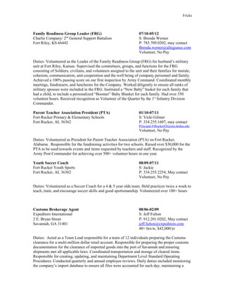 Fricks
Family Readiness Group Leader (FRG) 07/10-05/12
Charlie Company/ 2nd
General Support Battalion S: Brenda Werner
Fort Riley, KS 66442 P: 785.709.0202, may contact
Brenda.werner@allegiance.com
Volunteer, No Pay
Duties: Volunteered as the Leader of the Family Readiness Group (FRG) for husband’s military
unit at Fort Riley, Kansas. Supervised the committees, groups, and functions for the FRG
consisting of Soldiers, civilians, and volunteers assigned to the unit and their families for morale,
cohesion, communication, unit cooperation and the well being of company personnel and family.
Achieved a 100% passing score on our first inspection by Army Command. Coordinated monthly
meetings, fundraisers, and luncheons for the Company. Worked diligently to ensure all ranks of
military spouses were included in the FRG. Instituted a “New Baby” basket for each family that
had a child, to include a personalized “Boomer” Baby Blanket for each family. Had over 350
volunteer hours. Received recognition as Volunteer of the Quarter by the 1st
Infantry Division
Commander.
Parent Teacher Association President (PTA) 01/10-07/11
Fort Rucker Primary & Elementary Schools S: Vicki Gilmer
Fort Rucker, AL 36362 P: 334.255.1607, may contact
Principal.FtRuckerES@am.dodea.edu
Volunteer, No Pay
Duties: Volunteered as President for Parent Teacher Association (PTA) on Fort Rucker,
Alabama. Responsible for the fundraising activities for two schools. Raised over $30,000 for the
PTA to be used towards events and items requested by teachers and staff. Recognized by the
Army Post Commander for achieving over 500+ volunteer hours in one year.
Youth Soccer Coach 08/09-07/11
Fort Rucker Youth Sports S: Jackie
Fort Rucker, AL 36362 P: 334.255.2254, May contact
Volunteer, No Pay
Duties: Volunteered as a Soccer Coach for a 4 & 5 year olds team. Held practices twice a week to
teach, train, and encourage soccer skills and good sportsmanship. Volunteered over 100+ hours
Customs Brokerage Agent 08/06-02/09
Expeditors International S: Jeff Fulton
2 E. Bryan Street P: 912.201.0202, May contact
Savannah, GA 31401 jeff.fulton@expeditors.com
40+ hrs/w, $42,000/yr
Duties: Acted as a Team Lead responsible for a team of 12 individuals preparing the Customs
clearance for a multi-million dollar retail account. Responsible for preparing the proper customs
documentation for the clearance of imported goods into the port of Savannah and ensuring
shipments met all applicable laws. Coordinated transportation and storage of cleared items.
Responsible for creating, updating, and maintaining Department Level Standard Operating
Procedures. Conducted quarterly and annual employee reviews. Daily duties included monitoring
the company’s import database to ensure all files were accounted for each day; maintaining a
 