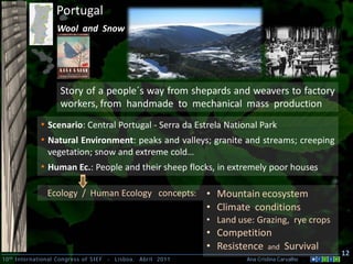 10th International Congress of SIEF - Lisboa, Abril 2011 Ana Cristina Carvalho .
12
Wool and Snow
Portugal
Story of a people´s way from shepards and weavers to factory
workers, from handmade to mechanical mass production
• Scenario: Central Portugal - Serra da Estrela National Park
• Natural Environment: peaks and valleys; granite and streams; creeping
vegetation; snow and extreme cold…
• Human Ec.: People and their sheep flocks, in extremely poor houses
• Mountain ecosystem
• Climate conditions
• Land use: Grazing, rye crops
• Competition
• Resistence and Survival
Ecology / Human Ecology concepts:
 