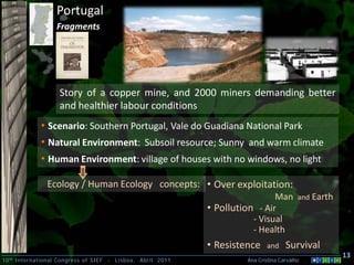 10th International Congress of SIEF - Lisboa, Abril 2011 Ana Cristina Carvalho .
13
Portugal
Fragments
• Scenario: Southern Portugal, Vale do Guadiana National Park
• Natural Environment: Subsoil resource; Sunny and warm climate
• Human Environment: village of houses with no windows, no light
Story of a copper mine, and 2000 miners demanding better
and healthier labour conditions
• Over exploitation:
Man and Earth
• Pollution - Air
- Visual
- Health
• Resistence and Survival
Ecology / Human Ecology concepts:
 