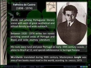 10th International Congress of SIEF - Lisboa, Abril 2011 Ana Cristina Carvalho .
Ferreira de Castro
(1898 - 1974)
7
Stands out among Portuguese literary
scene with work of great aesthetical and
ethical density and wide outreach
Between 1928 - 1974 writes ten novels
picturing several areas of Portugal and
Brasil, and wide Journey Literature
His roots were rural and poor Portugal on early XXth century Leaves
alone to Brazil at 12, and spends adolescence in Seringal Paraíso
Worldwide translated during XXth century. Masterpiece Jungle was
one of ten books most read in the world, acording to UNESCO, 1973
 