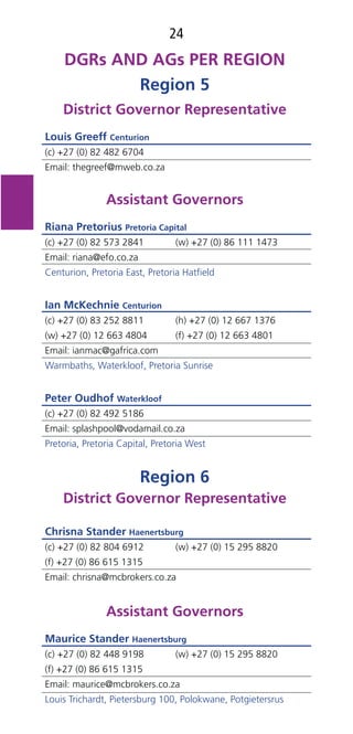 24
Region 5
District Governor Representative
Louis Greeff Centurion
(c) +27 (0) 82 482 6704
Email: thegreef@mweb.co.za
Assistant Governors
Riana Pretorius Pretoria Capital
(c) +27 (0) 82 573 2841 (w) +27 (0) 86 111 1473
Email: riana@efo.co.za
Centurion, Pretoria East, Pretoria Hatﬁeld
Ian McKechnie Centurion
(c) +27 (0) 83 252 8811 (h) +27 (0) 12 667 1376
(w) +27 (0) 12 663 4804 (f) +27 (0) 12 663 4801
Email: ianmac@gafrica.com
Warmbaths, Waterkloof, Pretoria Sunrise
Peter Oudhof Waterkloof
(c) +27 (0) 82 492 5186
Email: splashpool@vodamail.co.za
Pretoria, Pretoria Capital, Pretoria West
Region 6
District Governor Representative
Chrisna Stander Haenertsburg
(c) +27 (0) 82 804 6912 (w) +27 (0) 15 295 8820
(f) +27 (0) 86 615 1315
Email: chrisna@mcbrokers.co.za
Assistant Governors
Maurice Stander Haenertsburg
(c) +27 (0) 82 448 9198 (w) +27 (0) 15 295 8820
(f) +27 (0) 86 615 1315
Email: maurice@mcbrokers.co.za
Louis Trichardt, Pietersburg 100, Polokwane, Potgietersrus
 