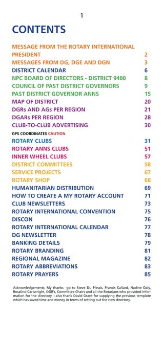 1
CONTENTS
MESSAGE FROM THE ROTARY INTERNATIONAL
PRESIDENT 2
MESSAGES FROM DG, DGE AND DGN 3
DISTRICT CALENDAR 6
NPC BOARD OF DIRECTORS - DISTRICT 9400 8
COUNCIL OF PAST DISTRICT GOVERNORS 9
PAST DISTRICT GOVERNOR ANNS 15
MAP OF DISTRICT 20
DGRs AND AGs PER REGION 21
DGARs PER REGION 28
CLUB-TO-CLUB ADVERTISING 30
GPS COORDINATES CAUTION
ROTARY CLUBS 31
ROTARY ANNS CLUBS 51
INNER WHEEL CLUBS 57
DISTRICT COMMITTEES 58
SERVICE PROJECTS 67
ROTARY SHOP 68
HUMANITARIAN DISTRIBUTION 69
HOW TO CREATE A MY ROTARY ACCOUNT 71
CLUB NEWSLETTERS 73
ROTARY INTERNATIONAL CONVENTION 75
DISCON 76
ROTARY INTERNATIONAL CALENDAR 77
DG NEWSLETTER 78
BANKING DETAILS 79
ROTARY BRANDING 81
REGIONAL MAGAZINE 82
ROTARY ABBREVIATIONS 83
ROTARY PRAYERS 85
Acknowledgements: My thanks go to Steve Du Plessis, Francis Callard, Nadine Daly,
Rosalind Cartwright, DGR’s, Committee Chairs and all the Rotarians who provided infor-
mation for the directory. I also thank David Grant for supplying the previous template
which has saved time and money in terms of setting out the new directory.
 