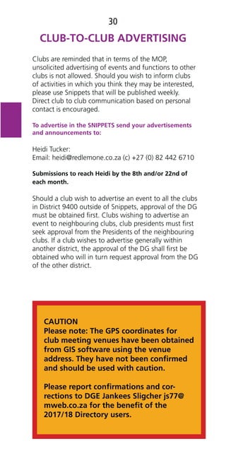 30
Clubs are reminded that in terms of the MOP,
unsolicited advertising of events and functions to other
clubs is not allowed. Should you wish to inform clubs
of activities in which you think they may be interested,
please use Snippets that will be published weekly.
Direct club to club communication based on personal
contact is encouraged.
To advertise in the SNIPPETS send your advertisements
and announcements to:
Heidi Tucker:
Email: heidi@redlemone.co.za (c) +27 (0) 82 442 6710
Submissions to reach Heidi by the 8th and/or 22nd of
each month.
Should a club wish to advertise an event to all the clubs
in District 9400 outside of Snippets, approval of the DG
must be obtained ﬁrst. Clubs wishing to advertise an
event to neighbouring clubs, club presidents must ﬁrst
seek approval from the Presidents of the neighbouring
clubs. If a club wishes to advertise generally within
another district, the approval of the DG shall ﬁrst be
obtained who will in turn request approval from the DG
of the other district.
CAUTION
Please note: The GPS coordinates for
club meeting venues have been obtained
from GIS software using the venue
address. They have not been conﬁrmed
and should be used with caution.
Please report conﬁrmations and cor-
rections to DGE Jankees Sligcher js77@
mweb.co.za for the beneﬁt of the
2017/18 Directory users.
 
