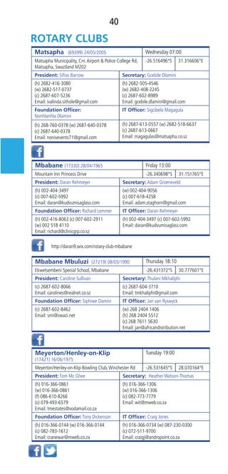 40
Matsapha (69399) 24/05/2005 Wednesday 07:00
Matsapha Municipality, Cnr.Airport & Police College Rd,
Matsapha, Swaziland M202
-26.516496°S 31.316606°E
President: Siﬁso Barrow Secretary: Gcebile Dlamini
(h) 2682-416-3080
(w) 2682-517-0737
(c) 2687-607-5236
Email: ivalinda.sithole@gmail.com
(h) 2682-505-4546
(w) 2682-408-2245
(c) 2687-602-8989
Email: gcebile.dlamini@gmail.com
Foundation Ofﬁcer:
Nonhlanhla Dlamini
IT Ofﬁcer: Sigcibelo Magagula
(h) 268-760-0378 (w) 2687-640-0378
(c) 2687-640-0378
Email: nonisevents71@gmail.com
(h) 2687-613-0557 (w) 2682-518-6637
(c) 2687-613-0667
Email: magagulas@matsapha.co.sz
Mbabane (17330) 28/04/1965 Friday 13:00
Mountain Inn Princess Drive -26.340698°S 31.151765°E
President: Daran Rehmeyer Secretary: Adam Groeneveld
(h) 002-404-3497
(c) 007-602-5992
Email: daran@kudvumisaglass.com
(w) 002-404-9056
(c) 007-618-4258
Email: adam.staghorn@gmail.com
Foundation Ofﬁcer: Richard Lemmer IT Ofﬁcer: Daran Rehmeyer
(h) 002-416-8063 (c) 007-602-2911
(w) 002 518 4110
Email: richard@clinicgrp.co.sz
(h) 002-404-3497 (c) 007-602-5992
Email: daran@kudvumisaglass.com
Mbabane Mbuluzi (27219) 08/05/1990 Thursday 18:10
Ekwetsembeni Special School, Mbabane -26.431372°S 30.777601°E
President: Caroline Sullivan Secretary: Thulani Mkhaliphi
(c) 2687-602-8066
Email: carolines@realnet.co.sz
(c) 2687-604-3710
Email: tmkhaliphi@gmail.com
Foundation Ofﬁcer: Siphiwe Damini IT Ofﬁcer: Jan van Ryswyck
(c) 2687-602-8462
Email: smi@swazi.net
(w) 268 2404 1406
(h) 268 2404 5512
(c) 268 7611 5630
Email: jan@africandistribution.net
Meyerton/Henley-on-Klip
(17421) 16/06/1975
Tuesday 19:00
Meyerton/Henley-on-Klip Bowling Club,Winchester Rd -26.531645°S 28.070164°E
President: Tom Mc Ghee Secretary:  Heather Watson-Thomas 
(h) 016-366-0861
(w) 016-366-0861
(f) 086-610-8266
(c) 079-493-6579
Email: tmestates@vodamail.co.za
(h) 016-366-1306
(w) 016-366-1306
(c) 082-773-7779
Email: wit@mweb.co.za
Foundation Ofﬁcer: Tony Dickenson  IT Ofﬁcer: Craig Jones
(h) 016-366-0144 (w) 016-366-0144
(c) 082-783-1612
Email: cranewar@mweb.co.za
(h) 016-366-0734 (w) 087-230-0300
(c) 072-511-9700
Email: craigj@andropoint.co.za
http://daran9.wix.com/rotary-club-mbabane
 