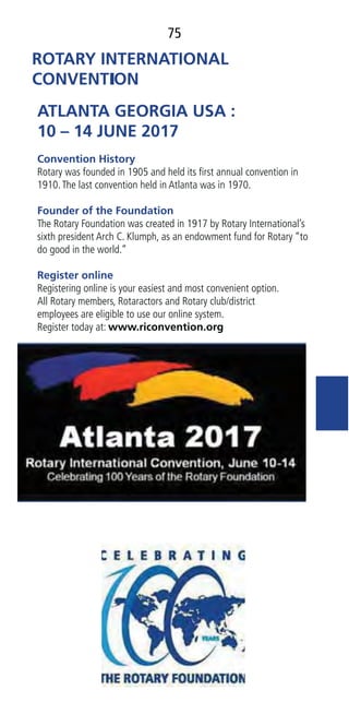 75
ATLANTA GEORGIA USA :
10 – 14 JUNE 2017
Convention History
Rotary was founded in 1905 and held its ﬁrst annual convention in
1910.The last convention held in Atlanta was in 1970.
Founder of the Foundation
The Rotary Foundation was created in 1917 by Rotary International’s
sixth president Arch C. Klumph, as an endowment fund for Rotary “to
do good in the world.”
Register online
Registering online is your easiest and most convenient option.
All Rotary members, Rotaractors and Rotary club/district
employees are eligible to use our online system.
Register today at: www.riconvention.org
 