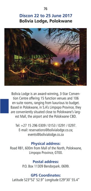76
Discon 22 to 25 June 2017
Bolivia Lodge, Polokwane
Bolivia Lodge is an award-winning, 3-Star Conven-
tion Centre offering 15 function venues and 106
en-suite rooms, ranging from luxurious to budget.
Based in Polokwane, in S.A’s Limpopo Province, they
are conveniently situated close to Polokwane’s larg-
est Mall, the airport and the Polokwane CBD.
Tel: +27 15 296 0309 / 0153 / 0291 / 0297.
E-mail: reservations@bolivialodge.co.za;
events@bolivialodge.co.za
Physical address:
Road R81, 600m from Mall of the North, Polokwane,
Limpopo Province, 0700.
Postal address:
P.O. Box 11309 Bendorpark. 0699.
GPS Coordinates:
Latitude S23°52’ 52.9” Longitude E29°30’ 55.4”
 