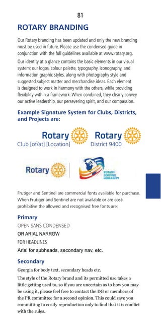 81
Our Rotary branding has been updated and only the new branding
must be used in future. Please use the condensed guide in
conjunction with the full guidelines available at www.rotary.org.
Our identity at a glance contains the basic elements in our visual
system: our logos, colour palette, typography, iconography, and
information graphic styles, along with photography style and
suggested subject matter and merchandise ideas. Each element
is designed to work in harmony with the others, while providing
ﬂexibility within a framework.When combined, they clearly convey
our active leadership, our persevering spirit, and our compassion.
Example Signature System for Clubs, Districts,
and Projects are:
Frutiger and Sentinel are commercial fonts available for purchase.
When Frutiger and Sentinel are not available or are cost-
prohibitive the allowed and recognised free fonts are:
Primary
FOR HEADLINES
Secondary
ROTARY BRANDING
District 9400Club [of/at] [Location]
 