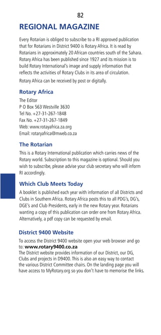 82
REGIONAL MAGAZINE
Every Rotarian is obliged to subscribe to a RI approved publication
that for Rotarians in District 9400 is Rotary Africa. It is read by
Rotarians in approximately 20 African countries south of the Sahara.
Rotary Africa has been published since 1927 and its mission is to
build Rotary International’s image and supply information that
reﬂects the activities of Rotary Clubs in its area of circulation.
Rotary Africa can be received by post or digitally.
Rotary Africa
The Editor
P O Box 563 Westville 3630
Tel No. +27-31-267-1848
Fax No. +27-31-267-1849
Web: www.rotayafrica.za.org
Email: rotaryafrica@mweb.co.za
The Rotarian
This is a Rotary International publication which carries news of the
Rotary world. Subscription to this magazine is optional. Should you
wish to subscribe, please advise your club secretary who will inform
RI accordingly.
Which Club Meets Today
A booklet is published each year with information of all Districts and
Clubs in Southern Africa. Rotary Africa posts this to all PDG’s, DG’s,
DGE’s and Club Presidents, early in the new Rotary year. Rotarians
wanting a copy of this publication can order one from Rotary Africa.
Alternatively, a pdf copy can be requested by email.
District 9400 Website
To access the District 9400 website open your web browser and go
to: www.rotary9400.co.za
The District website provides information of our District, our DG,
Clubs and projects in D9400.This is also an easy way to contact
the various District Committee chairs. On the landing page you will
have access to MyRotary.org so you don’t have to memorise the links.
 