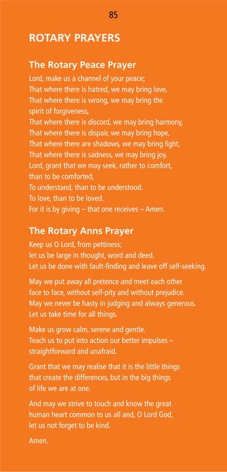 8584
ROTARY PRAYERS
The Rotary Peace Prayer
Lord, make us a channel of your peace;
That where there is hatred, we may bring love,
That where there is wrong, we may bring the
spirit of forgiveness,
That where there is discord, we may bring harmony,
That where there is dispair, we may bring hope,
That where there are shadows, we may bring light,
That where there is sadness, we may bring joy.
Lord, grant that we may seek, rather to comfort,
than to be comforted,
To understand, than to be understood.
To love, than to be loved.
For it is by giving – that one receives – Amen.
The Rotary Anns Prayer
Keep us O Lord, from pettiness;
let us be large in thought, word and deed.
Let us be done with fault-ﬁnding and leave off self-seeking.
May we put away all pretence and meet each other
face to face, without self-pity and without prejudice.
May we never be hasty in judging and always generous.
Let us take time for all things.
Make us grow calm, serene and gentle.
Teach us to put into action our better impulses –
straightforward and unafraid.
Grant that we may realise that it is the little things
that create the differences, but in the big things
of life we are at one.
And may we strive to touch and know the great
human heart common to us all and, O Lord God,
let us not forget to be kind.
Amen.
85
 