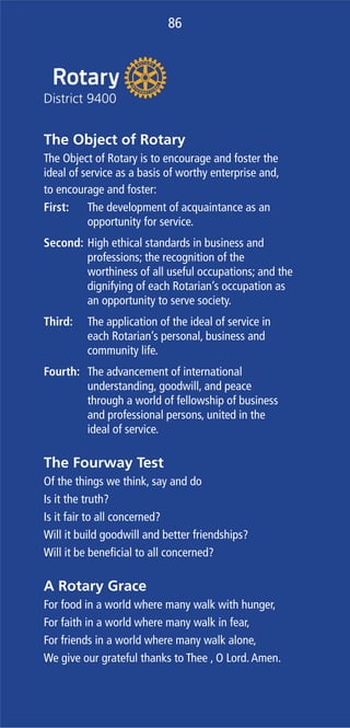 86
The Object of Rotary
The Object of Rotary is to encourage and foster the
ideal of service as a basis of worthy enterprise and,
to encourage and foster:
First: The development of acquaintance as an
opportunity for service.
Second: High ethical standards in business and
professions; the recognition of the
worthiness of all useful occupations; and the
dignifying of each Rotarian’s occupation as
an opportunity to serve society.
Third: The application of the ideal of service in
each Rotarian’s personal, business and
community life.
Fourth: The advancement of international
understanding, goodwill, and peace
through a world of fellowship of business
and professional persons, united in the
ideal of service.
The Fourway Test
Of the things we think, say and do
Is it the truth?
Is it fair to all concerned?
Will it build goodwill and better friendships?
Will it be beneﬁcial to all concerned?
A Rotary Grace
For food in a world where many walk with hunger,
For faith in a world where many walk in fear,
For friends in a world where many walk alone,
We give our grateful thanks to Thee , O Lord.Amen.
86
 