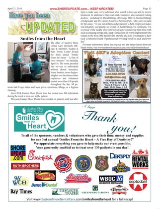 Page 13April 21, 2016 www.SHOREUPDATE.com... KEEP UPDATED!
UPDATED
Have you beenHave you been
A huge
Thank
you!To all of the sponsors, vendors & volunteers who gave their time, money and supplies
for our 3rd annual “Smiles From the Heart – A Free Day of Dentistry!”
We appreciate everything you gave to help make our event possible.
Your generosity enabled us to treat over 130 patients in one day!
OUR HOURS ARE:
Mon, Wed & Fri: 12-6,
Tues & Thurs: 12-5,
Sat: 10-5, Sun: 11-5
For a complete listing of
all animals we have for
adoption, please visit
www.arfusa.org
Visit ARF's Adoption Center!Visit ARF's Adoption Center!
410-643-8700410-643-8700
info@arfusa.orginfo@arfusa.org
51 Piney Narrows Rd
Located in the
Kent Narrows Center
in Chester, Maryland
Brought to You: Bev’s Grooming and Pet Supplies, The Grooming Place Pet Shop, Spay Now Animal Clinic, Paula’s Fine
Jewelry, Island Yarn Boutique, Accuprop, Inc, DBA Black Dog Propellers & Elinor Warring, Long & Foster Realtors
The office of Eastern Shore
Dental Care (formerly Bill-
ings & Murphy), located at
Kent Towne Center hosted
the third annual “Smiles
From the Heart – A Day of
Free Dentistry” on Saturday,
April 16. The event provided
free services to individuals
without dental insurance.
Seven dentists, seven hygien-
ists plus over two dozen other
employees and volunteers
treated more than 130 people
throughout the day. All pa-
tients had X-rays taken and were given extractions, fillings, or a hygiene
cleaning.
Since 2014, Eastern Shore Dental Care has treated over 360 individuals
during the event at zero cost to the patient.
This year, Eastern Shore Dental Care worked on patients until just after
Smiles from the Heart
5pm to make sure every individual who waited in line was able to receive
treatment. In addition to their own staff, volunteers also included visiting
doctors – including Dr. David Billings of Owings, MD, Dr. Michael Billings
of Edgewater and Dr. Dennis Cherry of Severna Park –who were on hand
for the cause. “To use our abilities and profession to help people just makes
you feel great,” said practice co-owner Dr. Scott Billings. He continued, “I’m
so proud of the people who were here all day, volunteering their time with
such an amazing energy and a deep compassion for every single patient who
walked in the door. (My partner) Dr. Murphy and I are so fortunate to have
such a committed team of professionals working beside us each and every
day.”
For more information about the practice and any future Smiles from the
Heart events, visit www.easternshoredentalcare.com/smilesfromtheheart
 