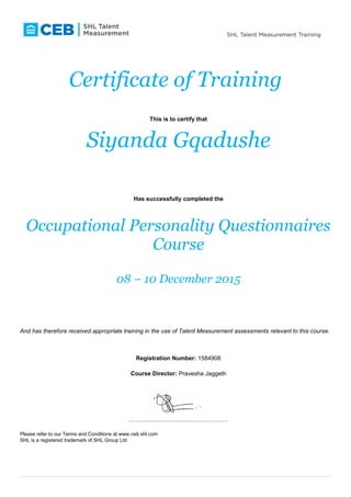 Certificate of Training
This is to certify that
Siyanda Gqadushe
Has successfully completed the
Occupational Personality Questionnaires
Course
08 – 10 December 2015
And has therefore received appropriate training in the use of Talent Measurement assessments relevant to this course.
Registration Number: 1584908
Course Director: Pravesha Jaggeth
……………………………………………
Please refer to our Terms and Conditions at www.ceb.shl.com
SHL is a registered trademark of SHL Group Ltd
 