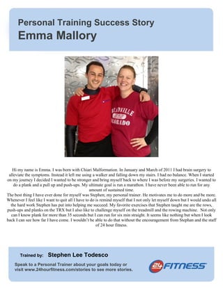 Personal Training Success Story 
Emma Mallory 
Hi my name is Emma. I was born with Chiari Malformation. In January and March of 2011 I had brain surgery to 
alleviate the symptoms. Instead it left me using a walker and falling down my stairs. I had no balance. When I started 
on my journey I decided I wanted to be stronger and bring myself back to where I was before my surgeries. I wanted to 
do a plank and a pull up and push-ups. My ultimate goal is run a marathon. I have never been able to run for any 
amount of sustained time. 
The best thing I have ever done for myself was Stephen; my personal trainer. He motivates me to do more and be more. 
Whenever I feel like I want to quit all I have to do is remind myself that I not only let myself down but I would undo all 
the hard work Stephen has put into helping me succeed. My favorite exercises that Stephen taught me are the rows, 
push-ups and planks on the TRX but I also like to challenge myself on the treadmill and the rowing machine. Not only 
can I know plank for more than 35 seconds but I can run for six min straight. It seems like nothing but when I look 
back I can see how far I have come. I wouldn’t be able to do that without the encouragement from Stephan and the staff 
of 24 hour fitness. 
Trained by: Stephen Lee Todesco 
Speak to a Personal Trainer about your goals today or 
visit www.24hourfitness.com/stories to see more stories. 
 