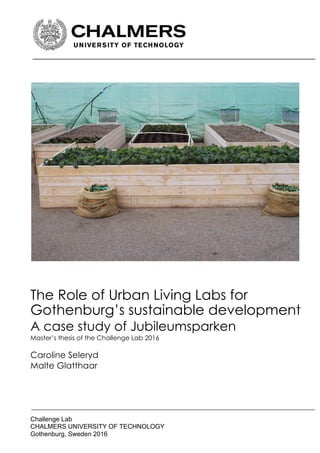 !
!
!
!
!
Challenge!Lab!!
CHALMERS!UNIVERSITY!OF!TECHNOLOGY!
Gothenburg,!Sweden!2016!
!
!
!
!
!
!
!
!
!
!
!
!
!
!
!
!
!
!
!
!
!
!
!
!
!
!
!
!
!
The Role of Urban Living Labs for
Gothenburg’s sustainable development
A case study of Jubileumsparken
Master’s thesis of the Challenge Lab 2016
Caroline Seleryd
Malte Glatthaar
 