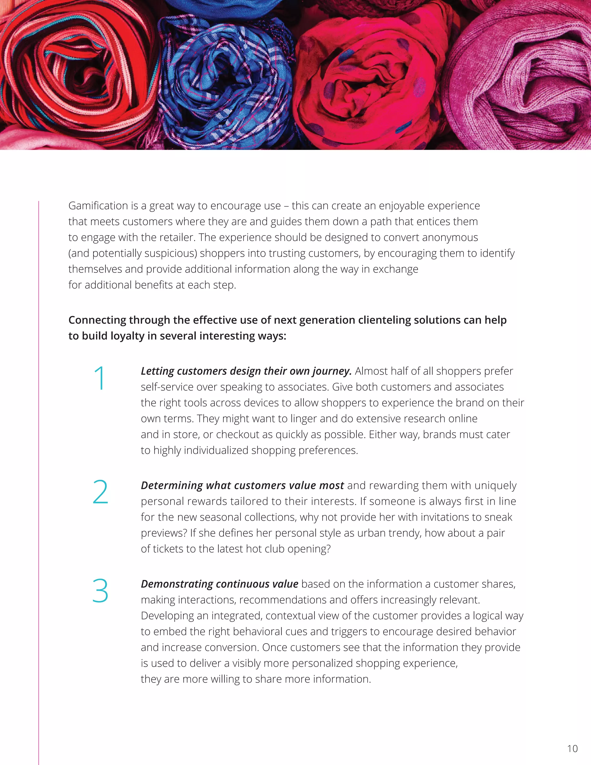 Gamiﬁcation is a great way to encourage use – this can create an enjoyable experience
that meets customers where they are and guides them down a path that entices them
to engage with the retailer. The experience should be designed to convert anonymous
(and potentially suspicious) shoppers into trusting customers, by encouraging them to identify
themselves and provide additional information along the way in exchange
for additional beneﬁts at each step.
Connecting through the eﬀective use of next generation clienteling solutions can help
to build loyalty in several interesting ways:
Letting customers design their own journey. Almost half of all shoppers prefer
self-service over speaking to associates. Give both customers and associates
the right tools across devices to allow shoppers to experience the brand on their
own terms. They might want to linger and do extensive research online
and in store, or checkout as quickly as possible. Either way, brands must cater
to highly individualized shopping preferences.
Determining what customers value most and rewarding them with uniquely
personal rewards tailored to their interests. If someone is always ﬁrst in line
for the new seasonal collections, why not provide her with invitations to sneak
previews? If she deﬁnes her personal style as urban trendy, how about a pair
of tickets to the latest hot club opening?
Demonstrating continuous value based on the information a customer shares,
making interactions, recommendations and oﬀers increasingly relevant.
Developing an integrated, contextual view of the customer provides a logical way
to embed the right behavioral cues and triggers to encourage desired behavior
and increase conversion. Once customers see that the information they provide
is used to deliver a visibly more personalized shopping experience,
they are more willing to share more information.
1
2
3
10
 