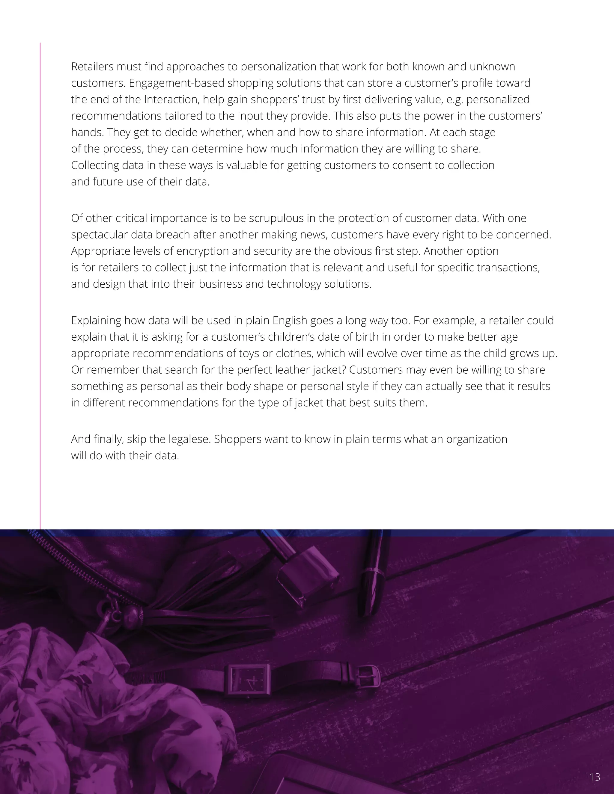 Retailers must ﬁnd approaches to personalization that work for both known and unknown
customers. Engagement-based shopping solutions that can store a customer’s proﬁle toward
the end of the Interaction, help gain shoppers’ trust by ﬁrst delivering value, e.g. personalized
recommendations tailored to the input they provide. This also puts the power in the customers’
hands. They get to decide whether, when and how to share information. At each stage
of the process, they can determine how much information they are willing to share.
Collecting data in these ways is valuable for getting customers to consent to collection
and future use of their data.
Of other critical importance is to be scrupulous in the protection of customer data. With one
spectacular data breach after another making news, customers have every right to be concerned.
Appropriate levels of encryption and security are the obvious ﬁrst step. Another option
is for retailers to collect just the information that is relevant and useful for speciﬁc transactions,
and design that into their business and technology solutions.
Explaining how data will be used in plain English goes a long way too. For example, a retailer could
explain that it is asking for a customer’s children’s date of birth in order to make better age
appropriate recommendations of toys or clothes, which will evolve over time as the child grows up.
Or remember that search for the perfect leather jacket? Customers may even be willing to share
something as personal as their body shape or personal style if they can actually see that it results
in diﬀerent recommendations for the type of jacket that best suits them.
And ﬁnally, skip the legalese. Shoppers want to know in plain terms what an organization
will do with their data.
13
 