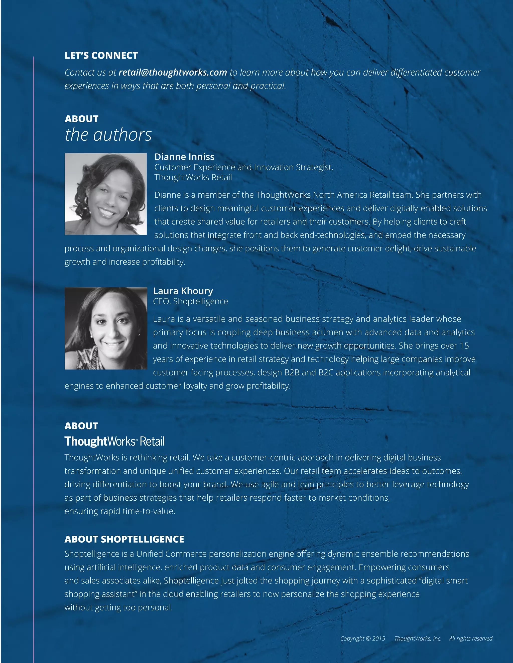 ABOUT
the authors
Dianne Inniss
Customer Experience and Innovation Strategist,
ThoughtWorks Retail
Dianne is a member of the ThoughtWorks North America Retail team. She partners with
clients to design meaningful customer experiences and deliver digitally-enabled solutions
that create shared value for retailers and their customers. By helping clients to craft
solutions that integrate front and back end-technologies, and embed the necessary
process and organizational design changes, she positions them to generate customer delight, drive sustainable
growth and increase proﬁtability.
ABOUT
ThoughtWorks is rethinking retail. We take a customer-centric approach in delivering digital business
transformation and unique uniﬁed customer experiences. Our retail team accelerates ideas to outcomes,
driving diﬀerentiation to boost your brand. We use agile and lean principles to better leverage technology
as part of business strategies that help retailers respond faster to market conditions,
ensuring rapid time-to-value.
ABOUT SHOPTELLIGENCE
Shoptelligence is a Uniﬁed Commerce personalization engine oﬀering dynamic ensemble recommendations
using artiﬁcial intelligence, enriched product data and consumer engagement. Empowering consumers
and sales associates alike, Shoptelligence just jolted the shopping journey with a sophisticated “digital smart
shopping assistant” in the cloud enabling retailers to now personalize the shopping experience
without getting too personal.
Copyright © 2015 ThoughtWorks, Inc. All rights reserved
Laura Khoury
CEO, Shoptelligence
Laura is a versatile and seasoned business strategy and analytics leader whose
primary focus is coupling deep business acumen with advanced data and analytics
and innovative technologies to deliver new growth opportunities. She brings over 15
years of experience in retail strategy and technology helping large companies improve
customer facing processes, design B2B and B2C applications incorporating analytical
engines to enhanced customer loyalty and grow proﬁtability.
LET’S CONNECT
Contact us at retail@thoughtworks.com to learn more about how you can deliver diﬀerentiated customer
experiences in ways that are both personal and practical.
 