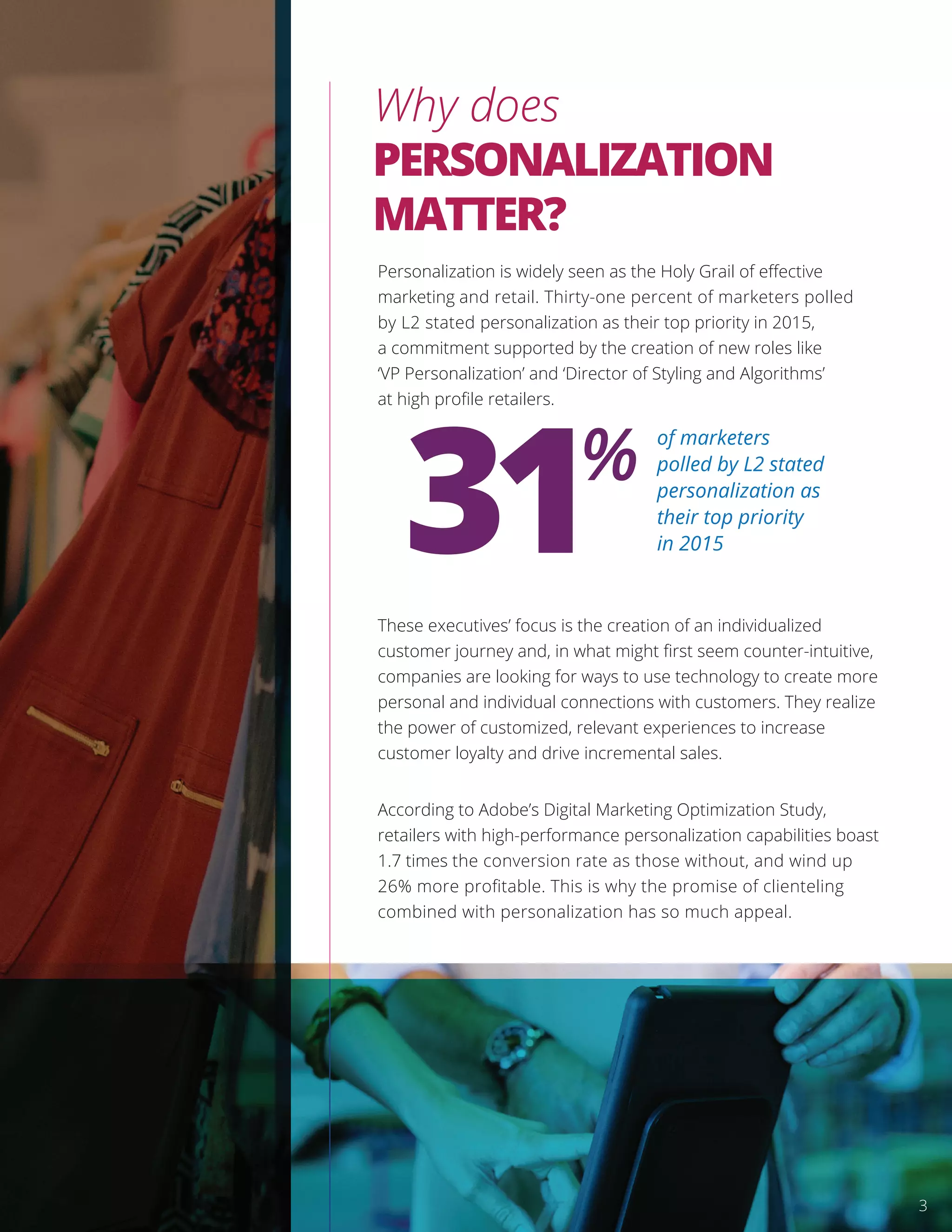 Personalization is widely seen as the Holy Grail of eﬀective
marketing and retail. Thirty-one percent of marketers polled
by L2 stated personalization as their top priority in 2015,
a commitment supported by the creation of new roles like
‘VP Personalization’ and ‘Director of Styling and Algorithms’
at high proﬁle retailers.
These executives’ focus is the creation of an individualized
customer journey and, in what might ﬁrst seem counter-intuitive,
companies are looking for ways to use technology to create more
personal and individual connections with customers. They realize
the power of customized, relevant experiences to increase
customer loyalty and drive incremental sales.
According to Adobe’s Digital Marketing Optimization Study,
retailers with high-performance personalization capabilities boast
1.7 times the conversion rate as those without, and wind up
26% more proﬁtable. This is why the promise of clienteling
combined with personalization has so much appeal.
Why does
PERSONALIZATION
MATTER?
31% of marketers
polled by L2 stated
personalization as
their top priority
in 2015
3
 