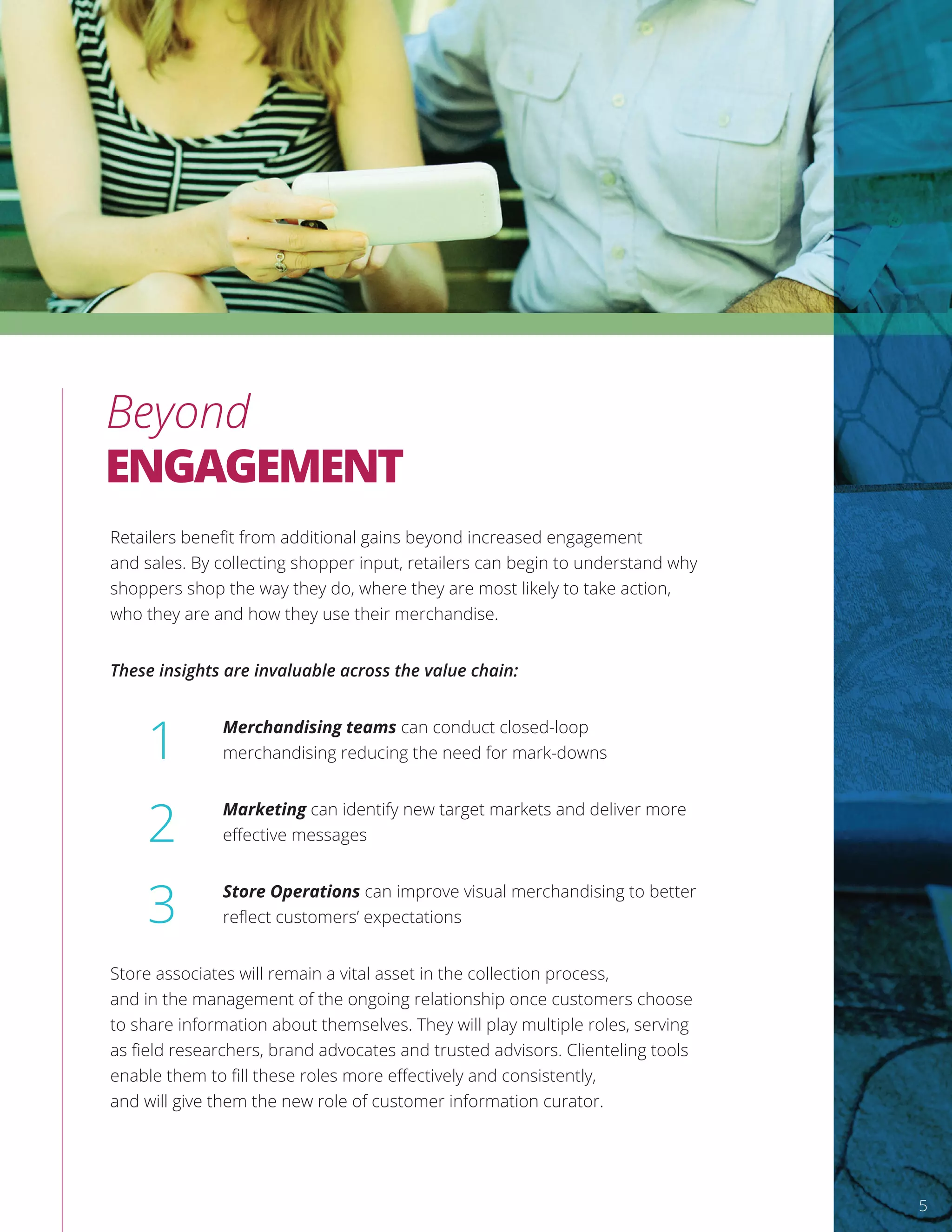 Retailers beneﬁt from additional gains beyond increased engagement
and sales. By collecting shopper input, retailers can begin to understand why
shoppers shop the way they do, where they are most likely to take action,
who they are and how they use their merchandise.
These insights are invaluable across the value chain:
Merchandising teams can conduct closed-loop
merchandising reducing the need for mark-downs
Marketing can identify new target markets and deliver more
eﬀective messages
Store Operations can improve visual merchandising to better
reﬂect customers’ expectations
Store associates will remain a vital asset in the collection process,
and in the management of the ongoing relationship once customers choose
to share information about themselves. They will play multiple roles, serving
as ﬁeld researchers, brand advocates and trusted advisors. Clienteling tools
enable them to ﬁll these roles more eﬀectively and consistently,
and will give them the new role of customer information curator.
1
2
3
Beyond
ENGAGEMENT
5
 