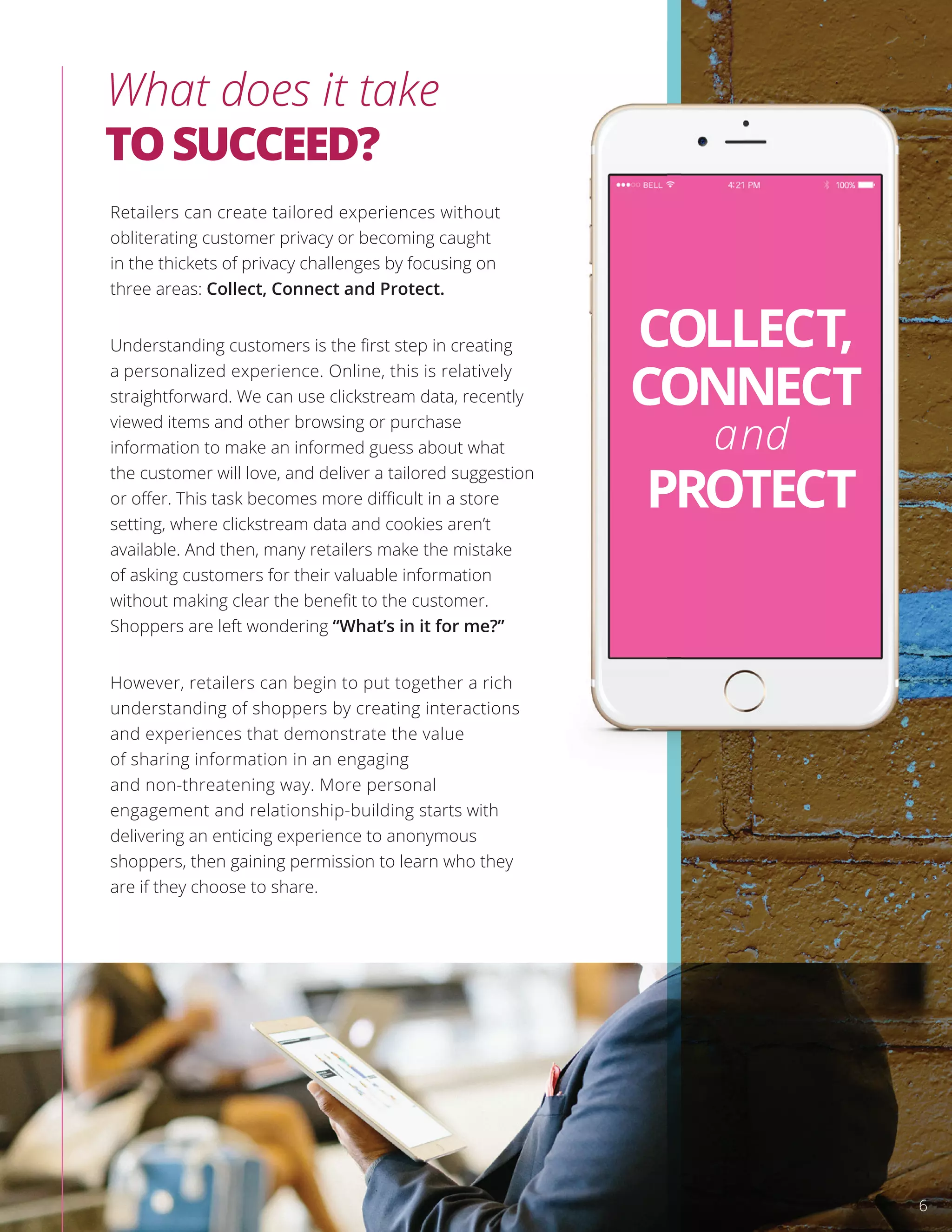 What does it take
TOSUCCEED?
Retailers can create tailored experiences without
obliterating customer privacy or becoming caught
in the thickets of privacy challenges by focusing on
three areas: Collect, Connect and Protect.
Understanding customers is the ﬁrst step in creating
a personalized experience. Online, this is relatively
straightforward. We can use clickstream data, recently
viewed items and other browsing or purchase
information to make an informed guess about what
the customer will love, and deliver a tailored suggestion
or oﬀer. This task becomes more diﬃcult in a store
setting, where clickstream data and cookies aren’t
available. And then, many retailers make the mistake
of asking customers for their valuable information
without making clear the beneﬁt to the customer.
Shoppers are left wondering “What’s in it for me?”
However, retailers can begin to put together a rich
understanding of shoppers by creating interactions
and experiences that demonstrate the value
of sharing information in an engaging
and non-threatening way. More personal
engagement and relationship-building starts with
delivering an enticing experience to anonymous
shoppers, then gaining permission to learn who they
are if they choose to share.
the customer will love, and deliver a tailored suggestion
COLLECT,
CONNECT
and
PROTECT
6
 