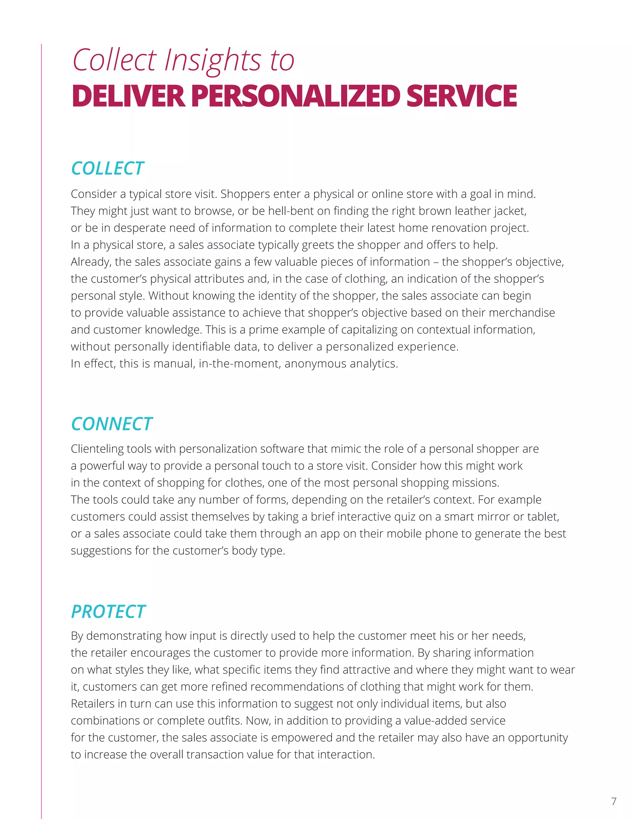 Collect Insights to
DELIVERPERSONALIZEDSERVICE
COLLECT
CONNECT
PROTECT
Consider a typical store visit. Shoppers enter a physical or online store with a goal in mind.
They might just want to browse, or be hell-bent on ﬁnding the right brown leather jacket,
or be in desperate need of information to complete their latest home renovation project.
In a physical store, a sales associate typically greets the shopper and oﬀers to help.
Already, the sales associate gains a few valuable pieces of information – the shopper’s objective,
the customer’s physical attributes and, in the case of clothing, an indication of the shopper’s
personal style. Without knowing the identity of the shopper, the sales associate can begin
to provide valuable assistance to achieve that shopper’s objective based on their merchandise
and customer knowledge. This is a prime example of capitalizing on contextual information,
without personally identiﬁable data, to deliver a personalized experience.
In eﬀect, this is manual, in-the-moment, anonymous analytics.
Clienteling tools with personalization software that mimic the role of a personal shopper are
a powerful way to provide a personal touch to a store visit. Consider how this might work
in the context of shopping for clothes, one of the most personal shopping missions.
The tools could take any number of forms, depending on the retailer’s context. For example
customers could assist themselves by taking a brief interactive quiz on a smart mirror or tablet,
or a sales associate could take them through an app on their mobile phone to generate the best
suggestions for the customer’s body type.
By demonstrating how input is directly used to help the customer meet his or her needs,
the retailer encourages the customer to provide more information. By sharing information
on what styles they like, what speciﬁc items they ﬁnd attractive and where they might want to wear
it, customers can get more reﬁned recommendations of clothing that might work for them.
Retailers in turn can use this information to suggest not only individual items, but also
combinations or complete outﬁts. Now, in addition to providing a value-added service
for the customer, the sales associate is empowered and the retailer may also have an opportunity
to increase the overall transaction value for that interaction.
7
 