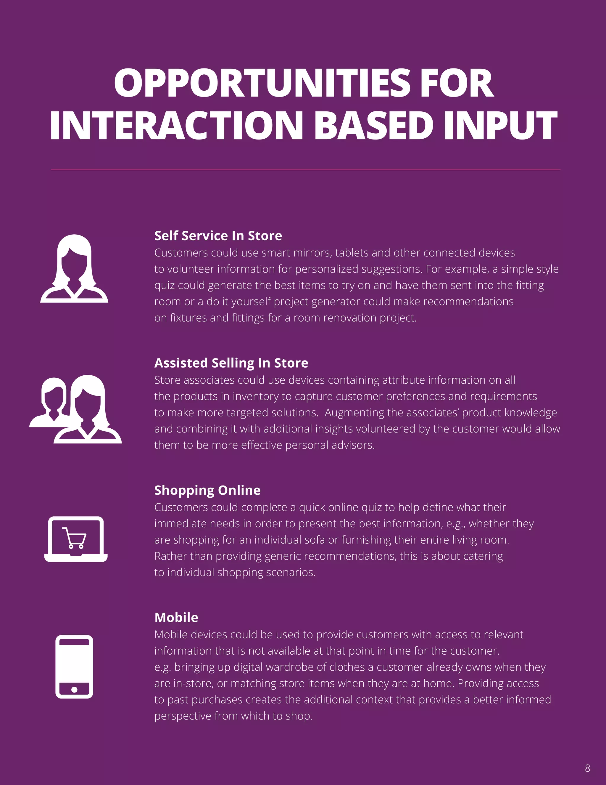 OPPORTUNITIES FOR
INTERACTION BASED INPUT
Self Service In Store
Customers could use smart mirrors, tablets and other connected devices
to volunteer information for personalized suggestions. For example, a simple style
quiz could generate the best items to try on and have them sent into the ﬁtting
room or a do it yourself project generator could make recommendations
on ﬁxtures and ﬁttings for a room renovation project.
Assisted Selling In Store
Store associates could use devices containing attribute information on all
the products in inventory to capture customer preferences and requirements
to make more targeted solutions. Augmenting the associates’ product knowledge
and combining it with additional insights volunteered by the customer would allow
them to be more eﬀective personal advisors.
Shopping Online
Customers could complete a quick online quiz to help deﬁne what their
immediate needs in order to present the best information, e.g., whether they
are shopping for an individual sofa or furnishing their entire living room.
Rather than providing generic recommendations, this is about catering
to individual shopping scenarios.
Mobile
Mobile devices could be used to provide customers with access to relevant
information that is not available at that point in time for the customer.
e.g. bringing up digital wardrobe of clothes a customer already owns when they
are in-store, or matching store items when they are at home. Providing access
to past purchases creates the additional context that provides a better informed
perspective from which to shop.
8
 