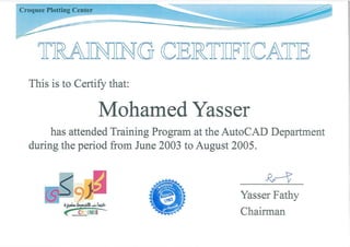 Croquee Plotting Center
1rRAJINJING CJER1rTIIFTICA1rJE
This is to Certify that:
Mohamed Yasser
has attended Training Program at the AutoCAD Department
during the period from June 2003 to August 2005.
-Rr-t
Yasser Fathy
Chairman
 