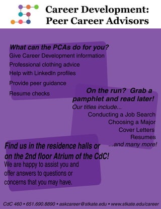 What can the PCAs do for you?
Resume checks
Help with LinkedIn profiles
Give Career Development information
Provide peer guidance
Find us in the residence halls or
on the 2nd floor Atrium of the CdC!
We are happy to assist you and
offer answers to questions or
concerns that you may have.
On the run? Grab a
pamphlet and read later!
Our titles include...
Choosing a Major
Resumes
Cover Letters
Conducting a Job Search
...and many more!
Professional clothing advice
CdC 460 • 651.690.8890 • askcareer@stkate.edu • www.stkate.edu/career
 