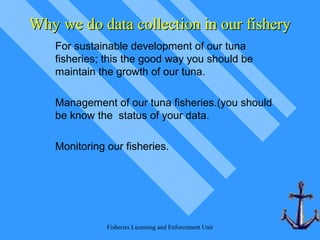 Fisheries Licensing and Enforcement Unit
Why we do data collection in our fisheryWhy we do data collection in our fishery
For sustainable development of our tuna
fisheries; this the good way you should be
maintain the growth of our tuna.
Management of our tuna fisheries.(you should
be know the status of your data.
Monitoring our fisheries.
 