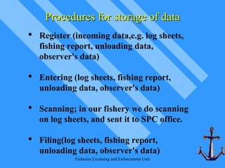 Fisheries Licensing and Enforcement Unit
 Register (incoming data,e.g. log sheets,
fishing report, unloading data,
observer's data)
 Entering (log sheets, fishing report,
unloading data, observer's data)
 Scanning; in our fishery we do scanning
on log sheets, and sent it to SPC office.
 Filing(log sheets, fishing report,
unloading data, observer's data)
Procedures for storage of dataProcedures for storage of data
 