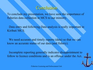 Fisheries Licensing and Enforcement Unit
ConclusionConclusion
To conclude my presentation, we have seen the importance of
fisheries data collection in MCS to our ministry.
Data entry and following Data analysis is really important in
Kiribati MCS.
We need accurate and timely reports (data) so that we can
know an accurate status of our data (and fishery).
Incomplete reporting generally indicates disappointment to
follow to licence conditions and is an offence under the Act.
 