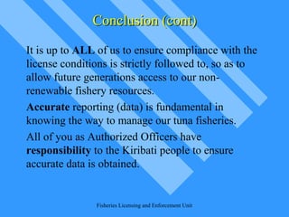 Conclusion (cont)Conclusion (cont)
It is up to ALL of us to ensure compliance with the
license conditions is strictly followed to, so as to
allow future generations access to our non-
renewable fishery resources.
Accurate reporting (data) is fundamental in
knowing the way to manage our tuna fisheries.
All of you as Authorized Officers have
responsibility to the Kiribati people to ensure
accurate data is obtained.
Fisheries Licensing and Enforcement Unit
 