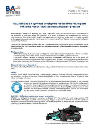 GAUSSIN and BA Systèmes develop the robots of the future ports
within the French“Investissements d’Avenir”program
Press Release - Rennes (FR), February 15th
, 2016 – VASCO for "Véhicule Automatisé Supervisé pour COnteneurs"
(i.e. Automatic & Supervised Vehicle for Containers) is "a project of research and development structuring for
competitiveness" (French PSPC) which benefits from a €8.8 million in help and is funded up to €5.5 million (subsidies
and repayable advances) within the French program "Investissements d’Avenir" (PIA i.e. Investments for the Future),
established by Bpifrance.
Driven by GAUSSIN SA and BA Systèmes, VASCO is a collaborative project of innovation in port robotics which aims at
developing the first 100% automated system with guidance without any infrastructure for the transfer of containers
in port terminals.
The Consortium:
- CRYSTAL laboratory of Lille 1 University and IRCCyn laboratory of the École Centrale de Nantes will work on both the
automation and guidance of the mobile robots (3 automated vehicles) and the system’s supervision.
- The project leader is GAUSSIN SA company along with BA Systèmes. Their objective will be the design and
implementation of a demonstrator made of a fleet of 3 automated vehicles, a supervision system and an automated
powerpacks exchange system.This demonstrator will function in real conditions as of 2017 on the Héricourt test site.
Economic interests of the project:
The solution offered byVASCO should radically improve the productivity of container terminals and reduce the operating
costs.
Labels:
Bpifrance conducted the audit of the project, following which, the public institution submitted a framework contract to
the consortium members. Furthermore, the project was labelled by three competitiveness clusters: Véhicule du Futur,
i-Trans and Images & Réseaux.
The "Investissementsd’Avenir" program, conducted by the CGI, devotes a total envelope of € 550 million for the co-funding
of projects of research & development structuring for competitiveness (PSPC) within the framework
of the action "Financing of innovative companies, strengthening the competitiveness clusters" of
"Investissements d’Avenir". This action aims at supporting structuring R&D projects, sources of direct
economic and technological benefits under the form of new products, services and technologies,
and also indirect benefits in terms of sustainable structuring for activities.
GAUSSIN – BA Systèmes partnership for port automation
GAUSSIN and BA Systèmes companies announced in October 2014 the creation of a joint company called PORT
AUTOMATION SYSTEMS (P.A.S.), which aims at combining the port equipments of the first one with the expertise in
navigation without infrastructure (robotic guidance and Fleet Management) of the second one, in order to meet the
growing global demand for port terminals automation.
						 The AIV (Automated Intelligent Vehicle), fully automated port vehicle
 
