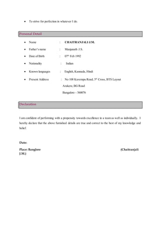  To strive for perfection in whatever I do.
Personal Detail
 Name : CHAITRANJALI J.M.
 Father’s name : Manjunath J.S.
 Date of Birth : 07th
Feb 1992
 Nationality : Indian
 Known languages : English, Kannada, Hindi
 Present Address : No 108 Kuvempu Road, 5th
Cross, BTS Layout
Arakere,BG Road
Bangalore - 560076
Declaration
I am confident of performing with a propensity towards excellence in a team as well as individually. I
hereby declare that the above furnished details are true and correct to the best of my knowledge and
belief.
Date:
Place: Banglore (Chaitranjali
J.M.)
 