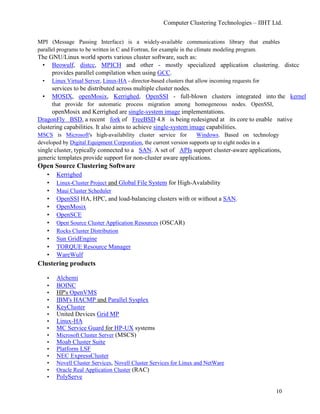 Computer Clustering Technologies – IIHT Ltd.
MPI (Message Passing Interface) is a widely-available communications library that enables
parallel programs to be written in C and Fortran, for example in the climate modeling program.
The GNU/Linux world sports various cluster software, such as:
• Beowulf, distcc, MPICH and other - mostly specialized application clustering. distcc
provides parallel compilation when using GCC.
• Linux Virtual Server, Linux-HA - director-based clusters that allow incoming requests for
services to be distributed across multiple cluster nodes.
• MOSIX, openMosix, Kerrighed, OpenSSI - full-blown clusters integrated into the kernel
that provide for automatic process migration among homogeneous nodes. OpenSSI,
openMosix and Kerrighed are single-system image implementations.
DragonFly BSD, a recent fork of FreeBSD 4.8 is being redesigned at its core to enable native
clustering capabilities. It also aims to achieve single-system image capabilities.
MSCS is Microsoft's high-availability cluster service for Windows. Based on technology
developed by Digital Equipment Corporation, the current version supports up to eight nodes in a
single cluster, typically connected to a SAN. A set of APIs support cluster-aware applications,
generic templates provide support for non-cluster aware applications.
Open Source Clustering Software
• Kerrighed
• Linux-Cluster Project and Global File System for High-Avalability
• Maui Cluster Scheduler
• OpenSSI HA, HPC, and load-balancing clusters with or without a SAN.
• OpenMosix
• OpenSCE
• Open Source Cluster Application Resources (OSCAR)
• Rocks Cluster Distribution
• Sun GridEngine
• TORQUE Resource Manager
• WareWulf
Clustering products
• Alchemi
• BOINC
• HP's OpenVMS
• IBM's HACMP and Parallel Sysplex
• KeyCluster
• United Devices Grid MP
• Linux-HA
• MC Service Guard for HP-UX systems
• Microsoft Cluster Server (MSCS)
• Moab Cluster Suite
• Platform LSF
• NEC ExpressCluster
• Novell Cluster Services, Novell Cluster Services for Linux and NetWare
• Oracle Real Application Cluster (RAC)
• PolyServe
10
 
