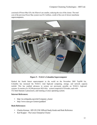 Computer Clustering Technologies – IIHT Ltd.
consisted of Power Mac G5s; the XServe's are smaller, reducing the size of the cluster. The total
cost of the previous Power Mac system was $5.2 million, a tenth of the cost of slower mainframe
supercomputers.
Figure 5 – NASA’s Columbia Supercomputer
Ranked the fourth fastest supercomputer in the world on the November 2005 Top500 list,
Columbia has increased the NASA’s total high-end computing, storage, and network capacity
tenfold. This has enabled advances in science not previously possible on NASA’s high-end
systems. It consists of a 10,240-processor SGI Altix system comprised of 20 nodes, each with
512 Intel Itanium 2 processors, and running a Linux operating system.
Internet References:
• http://en.wikipedia.org/wiki/Computer_cluster
• http://www.nasa.gov/centers/goddard
Book References:
• Charles Keenan : HP-UX CSE Official Study Guide and Desk Reference
• Karl Kopper : The Linux Enterprise Cluster
12
 