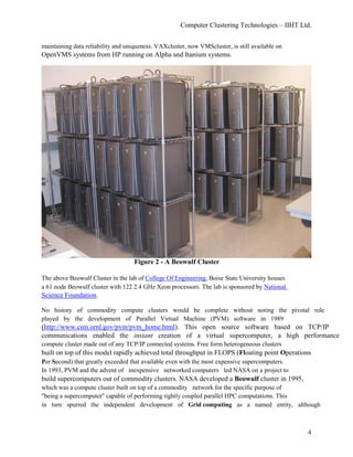 Computer Clustering Technologies – IIHT Ltd.
maintaining data reliability and uniqueness. VAXcluster, now VMScluster, is still available on
OpenVMS systems from HP running on Alpha and Itanium systems.
Figure 2 - A Beowulf Cluster
The above Beowulf Cluster in the lab of College Of Engineering, Boise State University houses
a 61 node Beowulf cluster with 122 2.4 GHz Xeon processors. The lab is sponsored by National
Science Foundation.
No history of commodity compute clusters would be complete without noting the pivotal role
played by the development of Parallel Virtual Machine (PVM) software in 1989
(http://www.csm.ornl.gov/pvm/pvm_home.html). This open source software based on TCP/IP
communications enabled the instant creation of a virtual supercomputer, a high performance
compute cluster made out of any TCP/IP connected systems. Free form heterogeneous clusters
built on top of this model rapidly achieved total throughput in FLOPS (Floating point Operations
Per Second) that greatly exceeded that available even with the most expensive supercomputers.
In 1993, PVM and the advent of inexpensive networked computers led NASA on a project to
build supercomputers out of commodity clusters. NASA developed a Beowulf cluster in 1995,
which was a compute cluster built on top of a commodity network for the specific purpose of
"being a supercomputer" capable of performing tightly coupled parallel HPC computations. This
in turn spurred the independent development of Grid computing as a named entity, although
4
 