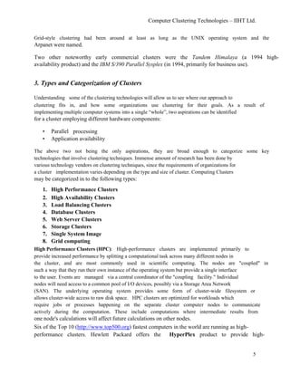 Computer Clustering Technologies – IIHT Ltd.
Grid-style clustering had been around at least as long as the UNIX operating system and the
Arpanet were named.
Two other noteworthy early commercial clusters were the Tandem Himalaya (a 1994 high-
availability product) and the IBM S/390 Parallel Sysplex (in 1994, primarily for business use).
3. Types and Categorization of Clusters
Understanding some of the clustering technologies will allow us to see where our approach to
clustering fits in, and how some organizations use clustering for their goals. As a result of
implementing multiple computer systems into a single “whole”, two aspirations can be identified
for a cluster employing different hardware components:
• Parallel processing
• Application availability
The above two not being the only aspirations, they are broad enough to categorize some key
technologies that involve clustering techniques. Immense amount of research has been done by
various technology vendors on clustering techniques, since the requirements of organizations for
a cluster implementation varies depending on the type and size of cluster. Computing Clusters
may be categorized in to the following types:
1. High Performance Clusters
2. High Availability Clusters
3. Load Balancing Clusters
4. Database Clusters
5. Web Server Clusters
6. Storage Clusters
7. Single System Image
8. Grid computing
High Performance Clusters (HPC): High-performance clusters are implemented primarily to
provide increased performance by splitting a computational task across many different nodes in
the cluster, and are most commonly used in scientific computing. The nodes are "coupled" in
such a way that they run their own instance of the operating system but provide a single interface
to the user. Events are managed via a central coordinator of the "coupling facility." Individual
nodes will need access to a common pool of I/O devices, possibly via a Storage Area Network
(SAN). The underlying operating system provides some form of cluster-wide filesystem or
allows cluster-wide access to raw disk space. HPC clusters are optimized for workloads which
require jobs or processes happening on the separate cluster computer nodes to communicate
actively during the computation. These include computations where intermediate results from
one node's calculations will affect future calculations on other nodes.
Six of the Top 10 (http://www.top500.org) fastest computers in the world are running as high-
performance clusters. Hewlett Packard offers the HyperPlex product to provide high-
5
 