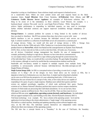 Computer Clustering Technologies – IIHT Ltd.
dispatcher is acting as a load balancer. Some solutions simply send requests to backend servers
on a round-robin basis. Others are more content aware and send requests based on the likely
response times. Local Director from Cisco Systems, ACEdirector from Alteon, and HP e-
Commerce Traffic Director Server Appliance are examples of Web-cluster solutions. One
thing to be aware of is the redundancy in these solutions; Local Director, for example, is a
hardware-based solution. This could now be your Single Point of Failure. While being able to
achieve higher performance in responding to individual requests, we may need to investigate
further whether individual solutions can support improved availability through redundancy of
devices.
Storage Clusters: A common problem for systems is being limited in the number of devices
they can attach to. Interfaces like PCI are common these days, but to have a server with more
than10 interfaces is not so common because the individual costs of such servers are normally
high. A solution would be to a collection of small blade servers all connected to a common pool
of storage devices. Today, we would call this pool of storage devices a SAN, a Storage Area
Network. Back in the late 1980s and early 1990s, Tandem (as it was known then) developed a
product known as ServerNet, which was based on the concept known as System Area Network
(SAN). Here, we have inter-device links as well as inter-host links. All nodes can, if necessary,
see all devices. Centralized storage management has benefits for ease of management, for
example, performing a backup to a tape device. Because we have inter-device communication,
we can simply instruct a disk to send I/O to a tape without going through the system/memory bus
of the individual host. Today, we would call this a serverless backup. We gain higher throughput
in this instance, although we need to be careful that the communications medium used has the
bandwidth and low-latency needed to respond to multiple requests from multiple hosts. High
availability is not necessarily achieved because individual devices like disks and tapes are still
Single Points of Failure.
Single System Image (SSI): An SSI is a conceptual notion of providing, at some level, a single
instance of "a thing." All of the designs we have listed above can be viewed as SSIs, but it
depends at what level of abstraction you view them from. A simple load-leveling batch scheduler
can be seen as an SSI from the perspective of a user submitting batch jobs. A Web cluster is an
SSI because the user at home has no concept of who, what, or how many devices are capable of
responding to his query; he gets a single response. Database users submit their queries and their
screens are updated accordingly, regardless of which node performed their query. Nuclear
scientists at Los Alamos National Laboratory perform their massive nuclear weapon simulations
unaware of which nodes are processing their individual calculations. As we can see here, these
SSIs appear to operate at different levels. This is true for all SSIs. There are three main levels at
which an SSI can exist: application, operating system (kernel), and hardware. An individual
SSI can support multiple levels, each building on the other. Hewlett Packard's (formerly DEC's)
TruCluster technology is an example. We have a cluster at the operating system level and the
application level providing to the cluster administrator a "single image" of the operating system
files held on a central machine. Installing and updating operating system software happens only
once, on the SSI files. The individual systems themselves are independent nodes running
effectively their own instance of the operating system.
The SSI also has a concept known as a "boundary." In the case of TruCluster, the boundary
8
 