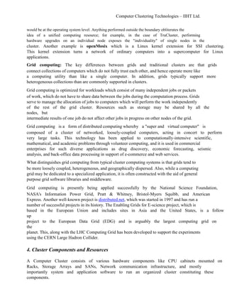 Computer Clustering Technologies – IIHT Ltd.
would be at the operating system level. Anything performed outside the boundary obliterates the
idea of a unified computing resource; for example, in the case of TruCluster, performing
hardware upgrades on an individual node exposes the "individuality" of single nodes in the
cluster. Another example is openMosix which is a Linux kernel extension for SSI clustering.
This kernel extension turns a network of ordinary computers into a supercomputer for Linux
applications.
Grid computing: The key differences between grids and traditional clusters are that grids
connect collections of computers which do not fully trust each other, and hence operate more like
a computing utility than like a single computer. In addition, grids typically support more
heterogeneous collections than are commonly supported in clusters.
Grid computing is optimized for workloads which consist of many independent jobs or packets
of work, which do not have to share data between the jobs during the computation process. Grids
serve to manage the allocation of jobs to computers which will perform the work independently
of the rest of the grid cluster. Resources such as storage may be shared by all the
nodes, but
intermediate results of one job do not affect other jobs in progress on other nodes of the grid.
Grid computing is a form of distributed computing whereby a "super and virtual computer" is
composed of a cluster of networked, loosely-coupled computers, acting in concert to perform
very large tasks. This technology has been applied to computationally-intensive scientific,
mathematical, and academic problems through volunteer computing, and it is used in commercial
enterprises for such diverse applications as drug discovery, economic forecasting, seismic
analysis, and back-office data processing in support of e-commerce and web services.
What distinguishes grid computing from typical cluster computing systems is that grids tend to
be more loosely coupled, heterogeneous, and geographically dispersed. Also, while a computing
grid may be dedicated to a specialized application, it is often constructed with the aid of general
purpose grid software libraries and middleware.
Grid computing is presently being applied successfully by the National Science Foundation,
NASA's Information Power Grid, Pratt & Whitney, Bristol-Myers Squibb, and American
Express. Another well-known project is distributed.net, which was started in 1997 and has run a
number of successful projects in its history. The Enabling Grids for E-science project, which is
based in the European Union and includes sites in Asia and the United States, is a follow
up
project to the European Data Grid (EDG) and is arguably the largest computing grid on
the
planet. This, along with the LHC Computing Grid has been developed to support the experiments
using the CERN Large Hadron Collider.
4. Cluster Components and Resources
A Computer Cluster consists of various hardware components like CPU cabinets mounted on
Racks, Storage Arrays and SANs, Network communication infrastructure, and mostly
importantly system and application software to run an organized cluster constituting these
components.
 