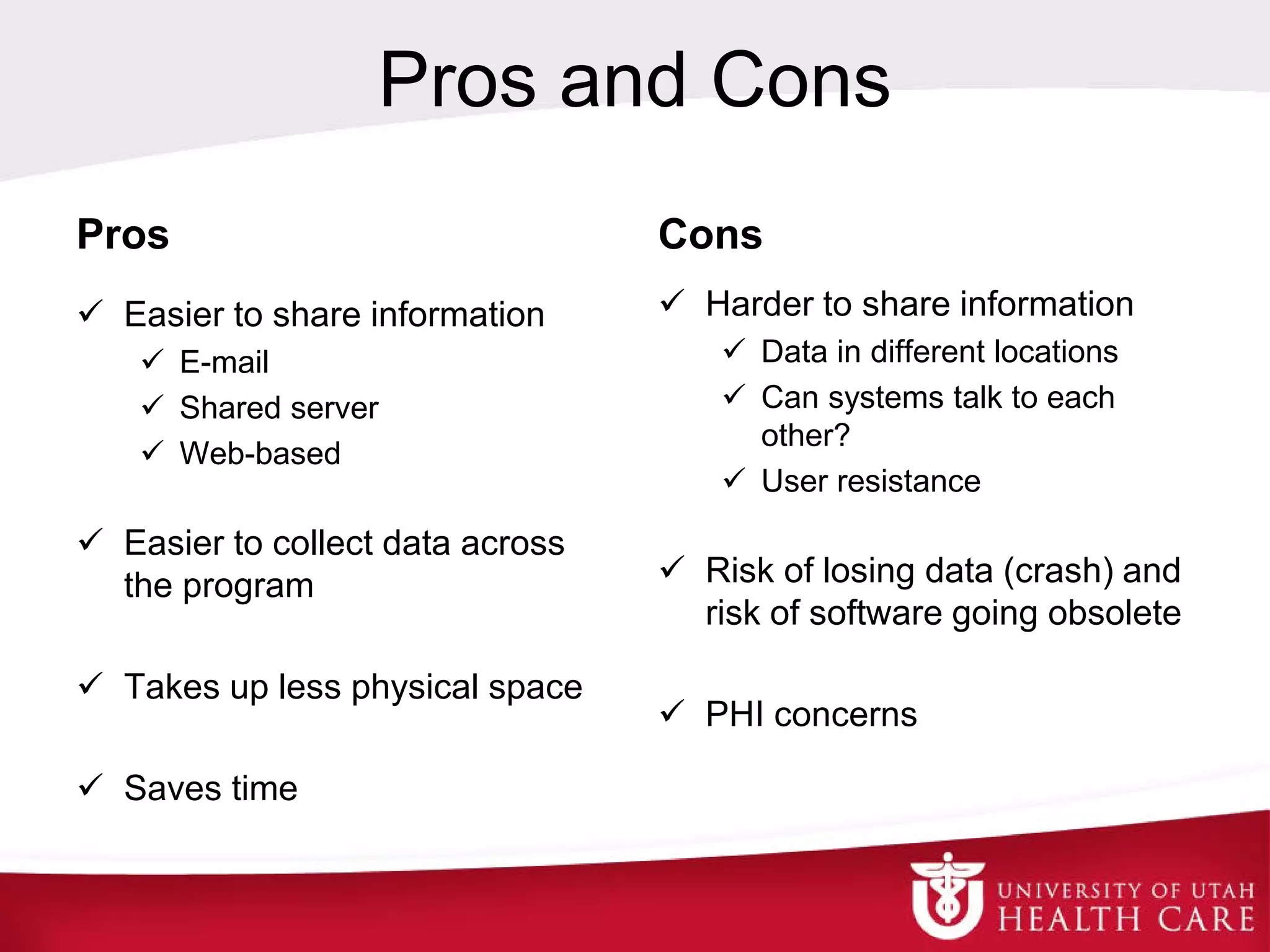 Pros and Cons
Pros
 Easier to share information
 E-mail
 Shared server
 Web-based
 Easier to collect data across
the program
 Takes up less physical space
 Saves time
Cons
 Harder to share information
 Data in different locations
 Can systems talk to each
other?
 User resistance
 Risk of losing data (crash) and
risk of software going obsolete
 PHI concerns
 
