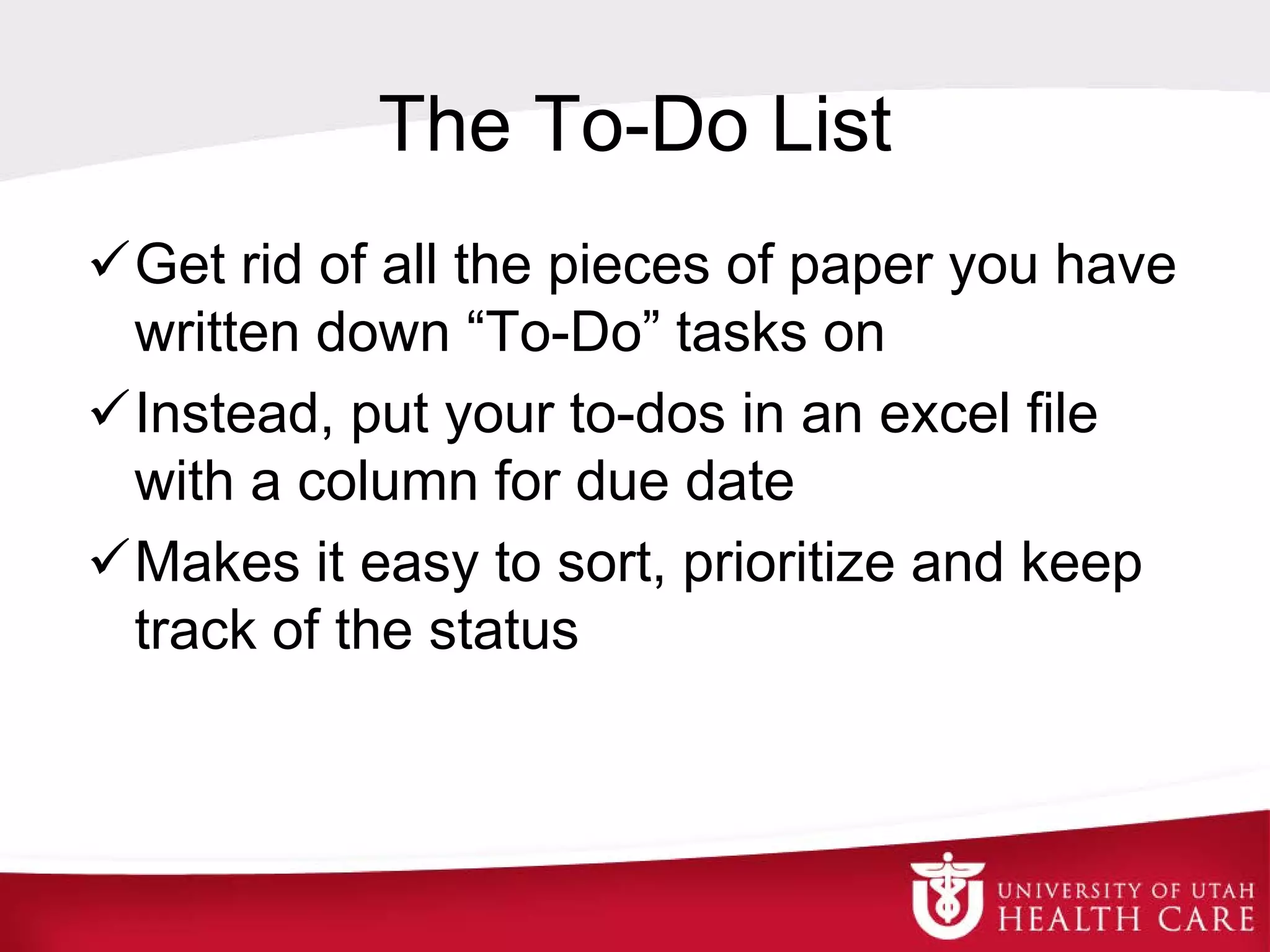 The To-Do List
Get rid of all the pieces of paper you have
written down “To-Do” tasks on
Instead, put your to-dos in an excel file
with a column for due date
Makes it easy to sort, prioritize and keep
track of the status
 