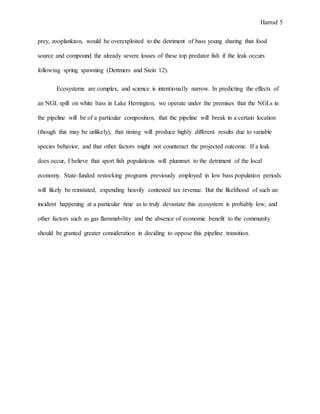 Harrod 5
prey, zooplankton, would be overexploited to the detriment of bass young sharing that food
source and compound the already severe losses of these top predator fish if the leak occurs
following spring spawning (Dettmers and Stein 12).
Ecosystems are complex, and science is intentionally narrow. In predicting the effects of
an NGL spill on white bass in Lake Herrington, we operate under the premises that the NGLs in
the pipeline will be of a particular composition, that the pipeline will break in a certain location
(though this may be unlikely), that timing will produce highly different results due to variable
species behavior, and that other factors might not counteract the projected outcome. If a leak
does occur, I believe that sport fish populations will plummet to the detriment of the local
economy. State-funded restocking programs previously employed in low bass population periods
will likely be reinstated, expending heavily contested tax revenue. But the likelihood of such an
incident happening at a particular time as to truly devastate this ecosystem is probably low, and
other factors such as gas flammability and the absence of economic benefit to the community
should be granted greater consideration in deciding to oppose this pipeline transition.
 
