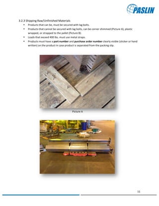   	
  
	
   	
  
11	
  
	
   	
  
Picture	
  A	
  
Picture	
  B	
  
3.2.3	
  Shipping	
  Raw/Unfinished	
  Materials	
  
• Products	
  that	
  can	
  be,	
  must	
  be	
  secured	
  with	
  lag	
  bolts.	
  
• Products	
  that	
  cannot	
  be	
  secured	
  with	
  lag	
  bolts,	
  can	
  be	
  corner	
  shimmed	
  (Picture	
  A),	
  plastic	
  
wrapped,	
  or	
  strapped	
  to	
  the	
  pallet	
  (Picture	
  B).	
  
• Loads	
  that	
  exceed	
  400	
  lbs.	
  must	
  use	
  metal	
  straps.	
  
• Products	
  must	
  have	
  a	
  part	
  number	
  and	
  purchase	
  order	
  number	
  clearly	
  visible	
  (sticker	
  or	
  hand	
  
written)	
  on	
  the	
  product	
  in	
  case	
  product	
  is	
  separated	
  from	
  the	
  packing	
  slip.	
  
	
  
	
  
	
  
	
  
	
  
	
  
	
  
	
  
	
  
	
  
	
  
	
  
	
  
	
  
	
  
	
  
	
  
	
  
	
  
	
  
	
   	
  
 
