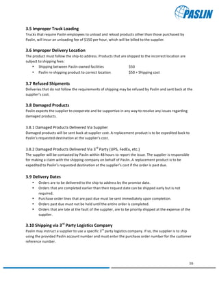   	
  
	
   	
  
16	
  
	
   	
  
3.5	
  Improper	
  Truck	
  Loading	
  
Trucks	
  that	
  require	
  Paslin	
  employees	
  to	
  unload	
  and	
  reload	
  products	
  other	
  than	
  those	
  purchased	
  by	
  
Paslin,	
  will	
  incur	
  an	
  unloading	
  fee	
  of	
  $150	
  per	
  hour,	
  which	
  will	
  be	
  billed	
  to	
  the	
  supplier.	
  	
  	
  
	
  
3.6	
  Improper	
  Delivery	
  Location	
  
The	
  product	
  must	
  follow	
  the	
  ship-­‐to	
  address.	
  Products	
  that	
  are	
  shipped	
  to	
  the	
  incorrect	
  location	
  are	
  
subject	
  to	
  shipping	
  fees:	
  
• Shipping	
  between	
  Paslin-­‐owned	
  facilities	
   	
   $50	
  
• Paslin	
  re-­‐shipping	
  product	
  to	
  correct	
  location	
   	
   $50	
  +	
  Shipping	
  cost	
  
	
  
3.7	
  Refused	
  Shipments	
  	
  
Deliveries	
  that	
  do	
  not	
  follow	
  the	
  requirements	
  of	
  shipping	
  may	
  be	
  refused	
  by	
  Paslin	
  and	
  sent	
  back	
  at	
  the	
  
supplier’s	
  cost.	
  
	
  
3.8	
  Damaged	
  Products	
  
Paslin	
  expects	
  the	
  supplier	
  to	
  cooperate	
  and	
  be	
  supportive	
  in	
  any	
  way	
  to	
  resolve	
  any	
  issues	
  regarding	
  
damaged	
  products.	
  
	
  
3.8.1	
  Damaged	
  Products	
  Delivered	
  Via	
  Supplier	
  
Damaged	
  products	
  will	
  be	
  sent	
  back	
  at	
  supplier	
  cost.	
  A	
  replacement	
  product	
  is	
  to	
  be	
  expedited	
  back	
  to	
  
Paslin’s	
  requested	
  destination	
  at	
  the	
  supplier’s	
  cost.	
  
	
  
3.8.2	
  Damaged	
  Products	
  Delivered	
  Via	
  3rd
	
  Party	
  (UPS,	
  FedEx,	
  etc.)	
  
The	
  supplier	
  will	
  be	
  contacted	
  by	
  Paslin	
  within	
  48	
  hours	
  to	
  report	
  the	
  issue.	
  The	
  supplier	
  is	
  responsible	
  
for	
  making	
  a	
  claim	
  with	
  the	
  shipping	
  company	
  on	
  behalf	
  of	
  Paslin.	
  A	
  replacement	
  product	
  is	
  to	
  be	
  
expedited	
  to	
  Paslin’s	
  requested	
  destination	
  at	
  the	
  supplier’s	
  cost	
  if	
  the	
  order	
  is	
  past	
  due.	
  
	
  
3.9	
  Delivery	
  Dates	
  
• Orders	
  are	
  to	
  be	
  delivered	
  to	
  the	
  ship	
  to	
  address	
  by	
  the	
  promise	
  date.	
  	
  
• Orders	
  that	
  are	
  completed	
  earlier	
  than	
  their	
  request	
  date	
  can	
  be	
  shipped	
  early	
  but	
  is	
  not	
  
required.	
  	
  
• Purchase	
  order	
  lines	
  that	
  are	
  past	
  due	
  must	
  be	
  sent	
  immediately	
  upon	
  completion.	
  	
  
• Orders	
  past	
  due	
  must	
  not	
  be	
  held	
  until	
  the	
  entire	
  order	
  is	
  completed.	
  
• Orders	
  that	
  are	
  late	
  at	
  the	
  fault	
  of	
  the	
  supplier,	
  are	
  to	
  be	
  priority	
  shipped	
  at	
  the	
  expense	
  of	
  the	
  
supplier.	
  
	
  
3.10	
  Shipping	
  via	
  3rd
	
  Party	
  Logistics	
  Company	
  
Paslin	
  may	
  instruct	
  a	
  supplier	
  to	
  use	
  a	
  specific	
  3rd
	
  party	
  logistics	
  company.	
  If	
  so,	
  the	
  supplier	
  is	
  to	
  ship	
  
using	
  the	
  provided	
  Paslin	
  account	
  number	
  and	
  must	
  enter	
  the	
  purchase	
  order	
  number	
  for	
  the	
  customer	
  
reference	
  number.	
  
 