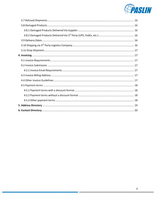   	
  
	
   	
  
3	
  
	
   	
  
3.7	
  Refused	
  Shipments	
  ..........................................................................................................................	
  16	
  
3.8	
  Damaged	
  Products	
  ...........................................................................................................................	
  16	
  
3.8.1	
  Damaged	
  Products	
  Delivered	
  Via	
  Supplier	
  ...............................................................................	
  16	
  
3.8.2	
  Damaged	
  Products	
  Delivered	
  Via	
  3rd
	
  Party	
  (UPS,	
  FedEx,	
  etc.)	
  ..................................................	
  16	
  
3.9	
  Delivery	
  Dates	
  ..................................................................................................................................	
  16	
  
3.10	
  Shipping	
  via	
  3rd
	
  Party	
  Logistics	
  Company	
  .......................................................................................	
  16	
  
3.11	
  Drop	
  Shipment	
  ...............................................................................................................................	
  17	
  
4.	
  Invoicing	
  ................................................................................................................................................	
  17	
  
4.1	
  Invoice	
  Requirements	
  ......................................................................................................................	
  17	
  
4.2	
  Invoice	
  Submission	
  ..........................................................................................................................	
  17	
  
4.2.1	
  Invoice	
  Email	
  Requirements	
  .....................................................................................................	
  17	
  
4.3	
  Invoice	
  Billing	
  Address	
  .....................................................................................................................	
  17	
  
4.4	
  Other	
  Invoice	
  Guidelines	
  .................................................................................................................	
  17	
  
4.5	
  Payment	
  terms	
  ................................................................................................................................	
  18	
  
4.5.1	
  Payment	
  terms	
  with	
  a	
  discount	
  format	
  ....................................................................................	
  18	
  
4.5.2	
  Payment	
  terms	
  without	
  a	
  discount	
  format	
  ..............................................................................	
  18	
  
4.5.3	
  Other	
  payment	
  terms	
  ...............................................................................................................	
  18	
  
5.	
  Address	
  Directory	
  .................................................................................................................................	
  19	
  
6.	
  Contact	
  Directory	
  ..................................................................................................................................	
  20	
  
	
  
	
   	
  
 