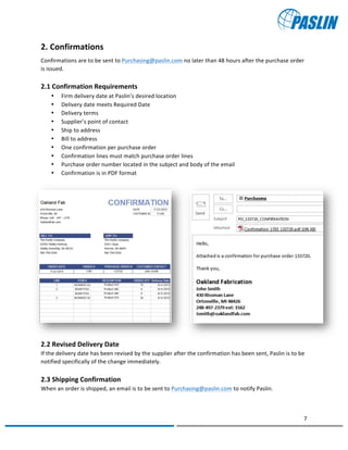   	
  
	
   	
  
7	
  
	
   	
  
2.	
  Confirmations	
  	
  
Confirmations	
  are	
  to	
  be	
  sent	
  to	
  Purchasing@paslin.com	
  no	
  later	
  than	
  48	
  hours	
  after	
  the	
  purchase	
  order	
  
is	
  issued.	
  
	
  
2.1	
  Confirmation	
  Requirements	
  
• Firm	
  delivery	
  date	
  at	
  Paslin’s	
  desired	
  location	
  
• Delivery	
  date	
  meets	
  Required	
  Date	
  
• Delivery	
  terms	
  
• Supplier’s	
  point	
  of	
  contact	
  
• Ship	
  to	
  address	
  
• Bill	
  to	
  address	
  
• One	
  confirmation	
  per	
  purchase	
  order	
  
• Confirmation	
  lines	
  must	
  match	
  purchase	
  order	
  lines	
  
• Purchase	
  order	
  number	
  located	
  in	
  the	
  subject	
  and	
  body	
  of	
  the	
  email	
  
• Confirmation	
  is	
  in	
  PDF	
  format	
  
	
  
	
  
	
  
	
  
	
  
	
  
	
  
	
  
	
  
	
  
	
  
	
  
	
  
2.2	
  Revised	
  Delivery	
  Date	
  
If	
  the	
  delivery	
  date	
  has	
  been	
  revised	
  by	
  the	
  supplier	
  after	
  the	
  confirmation	
  has	
  been	
  sent,	
  Paslin	
  is	
  to	
  be	
  
notified	
  specifically	
  of	
  the	
  change	
  immediately.	
  	
  
	
  
2.3	
  Shipping	
  Confirmation	
  	
  
When	
  an	
  order	
  is	
  shipped,	
  an	
  email	
  is	
  to	
  be	
  sent	
  to	
  Purchasing@paslin.com	
  to	
  notify	
  Paslin.	
  
 