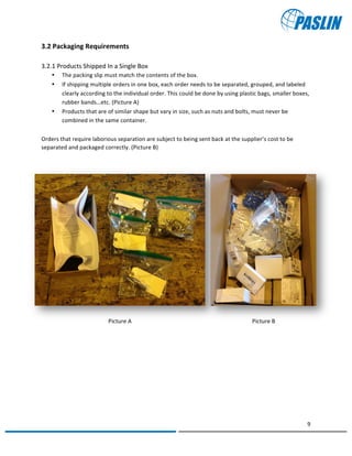   	
  
	
   	
  
9	
  
	
   	
  
Picture	
  A	
   Picture	
  B	
  
3.2	
  Packaging	
  Requirements	
  	
  
3.2.1	
  Products	
  Shipped	
  In	
  a	
  Single	
  Box	
  
• The	
  packing	
  slip	
  must	
  match	
  the	
  contents	
  of	
  the	
  box.	
  	
  
• If	
  shipping	
  multiple	
  orders	
  in	
  one	
  box,	
  each	
  order	
  needs	
  to	
  be	
  separated,	
  grouped,	
  and	
  labeled	
  
clearly	
  according	
  to	
  the	
  individual	
  order.	
  This	
  could	
  be	
  done	
  by	
  using	
  plastic	
  bags,	
  smaller	
  boxes,	
  
rubber	
  bands…etc.	
  (Picture	
  A)	
  
• Products	
  that	
  are	
  of	
  similar	
  shape	
  but	
  vary	
  in	
  size,	
  such	
  as	
  nuts	
  and	
  bolts,	
  must	
  never	
  be	
  
combined	
  in	
  the	
  same	
  container.	
  
	
  
Orders	
  that	
  require	
  laborious	
  separation	
  are	
  subject	
  to	
  being	
  sent	
  back	
  at	
  the	
  supplier’s	
  cost	
  to	
  be	
  
separated	
  and	
  packaged	
  correctly.	
  (Picture	
  B)	
  
	
  
	
  
	
  
	
  
	
  
	
  
	
  
	
  
	
  
	
  
	
  
	
  
	
  
	
  
 